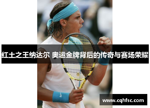 红土之王纳达尔 奥运金牌背后的传奇与赛场荣耀